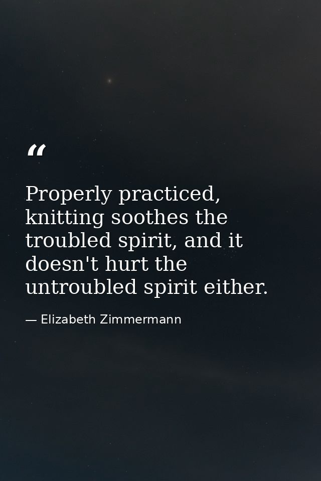 Properly practiced, knitting soothes the troubled spirit, and it doesn't hurt the untroubled spirit either. — Elizabeth Zimmermann