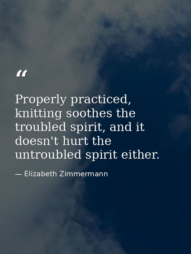 Properly practiced, knitting soothes the troubled spirit, and it doesn't hurt the untroubled spirit either. — Elizabeth Zimmermann