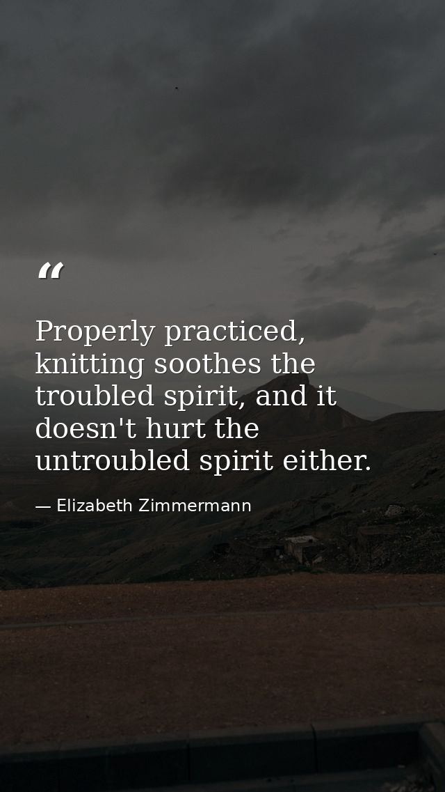 Properly practiced, knitting soothes the troubled spirit, and it doesn't hurt the untroubled spirit either. — Elizabeth Zimmermann