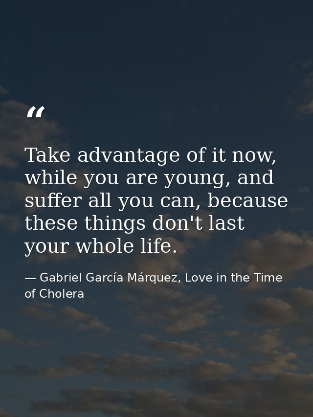 Take advantage of it now, while you are young, and suffer all you can, because these things don't last your whole life. — Gabriel García Márquez, Love in the Time of Cholera