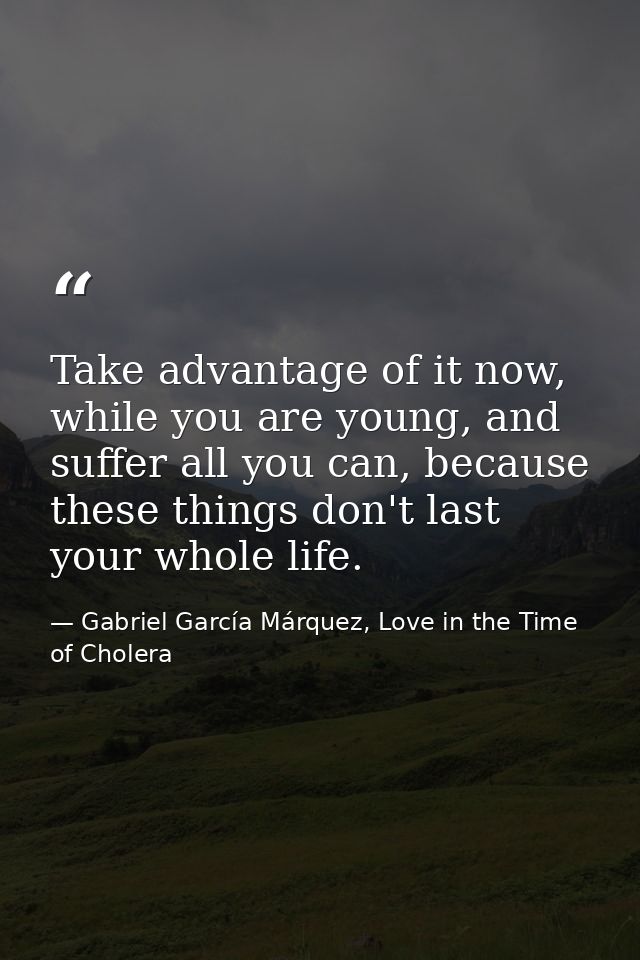 Take advantage of it now, while you are young, and suffer all you can, because these things don't last your whole life. — Gabriel García Márquez, Love in the Time of Cholera