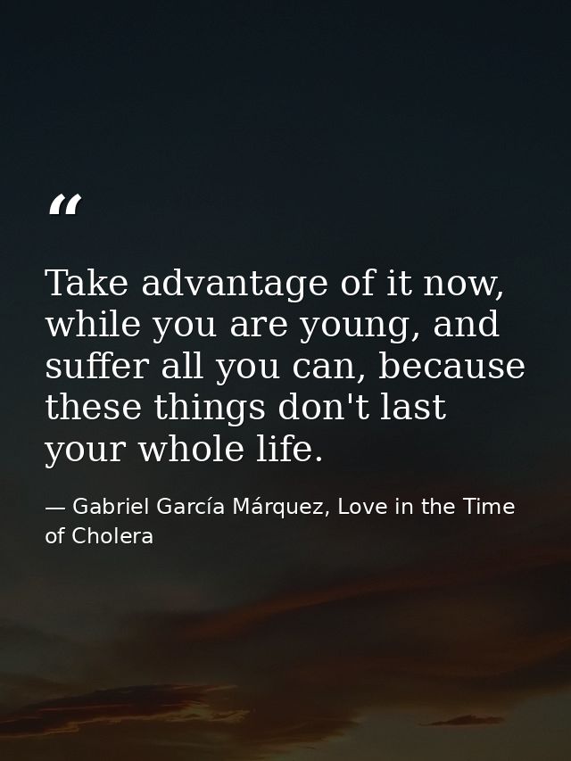 Take advantage of it now, while you are young, and suffer all you can, because these things don't last your whole life. — Gabriel García Márquez, Love in the Time of Cholera