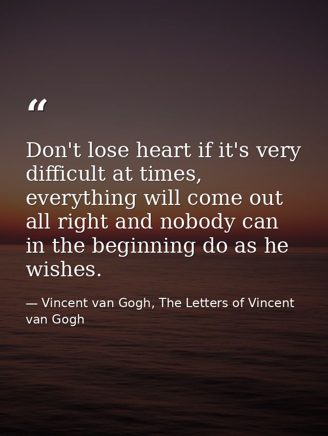 Don't lose heart if it's very difficult at times, everything will come out all right and nobody can in the beginning do  — Vincent van Gogh, The Letters of Vincent van Gogh