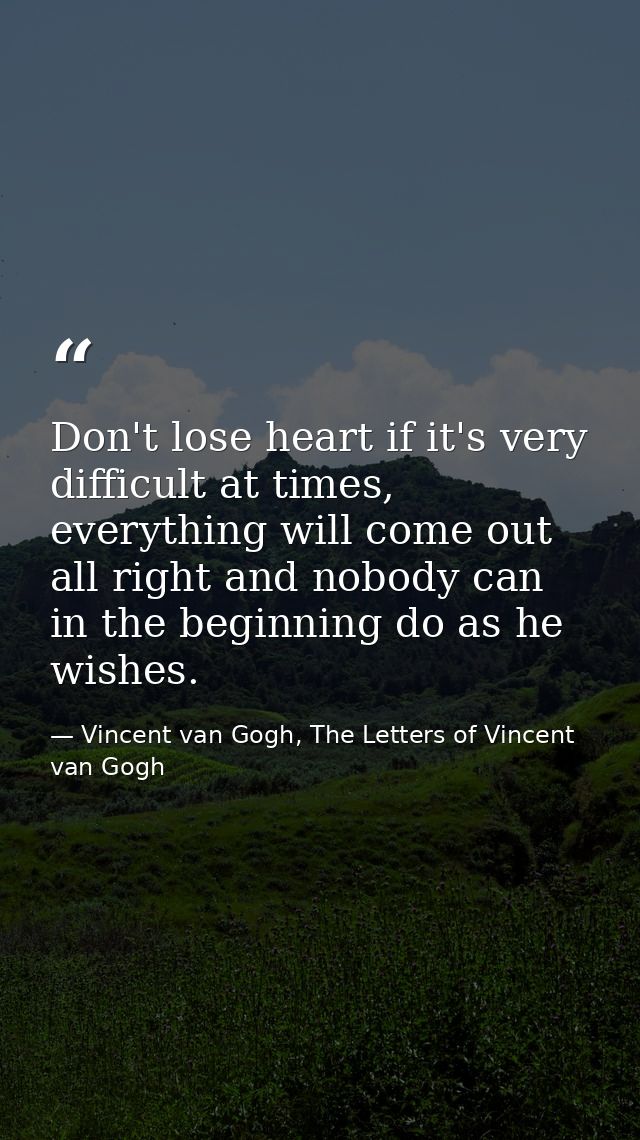 Don't lose heart if it's very difficult at times, everything will come out all right and nobody can in the beginning do  — Vincent van Gogh, The Letters of Vincent van Gogh