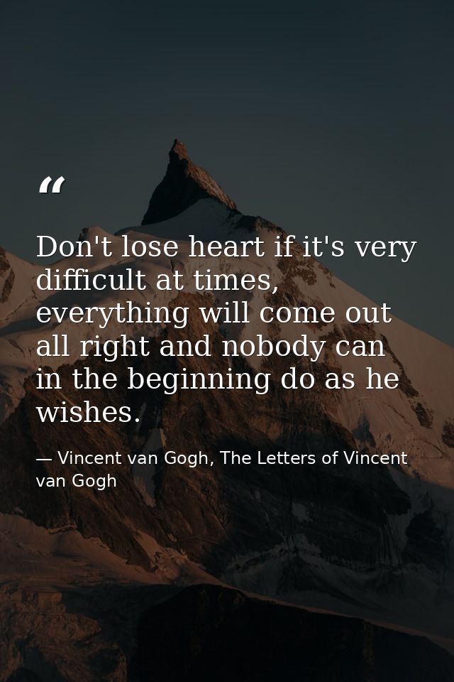Don't lose heart if it's very difficult at times, everything will come out all right and nobody can in the beginning do  — Vincent van Gogh, The Letters of Vincent van Gogh