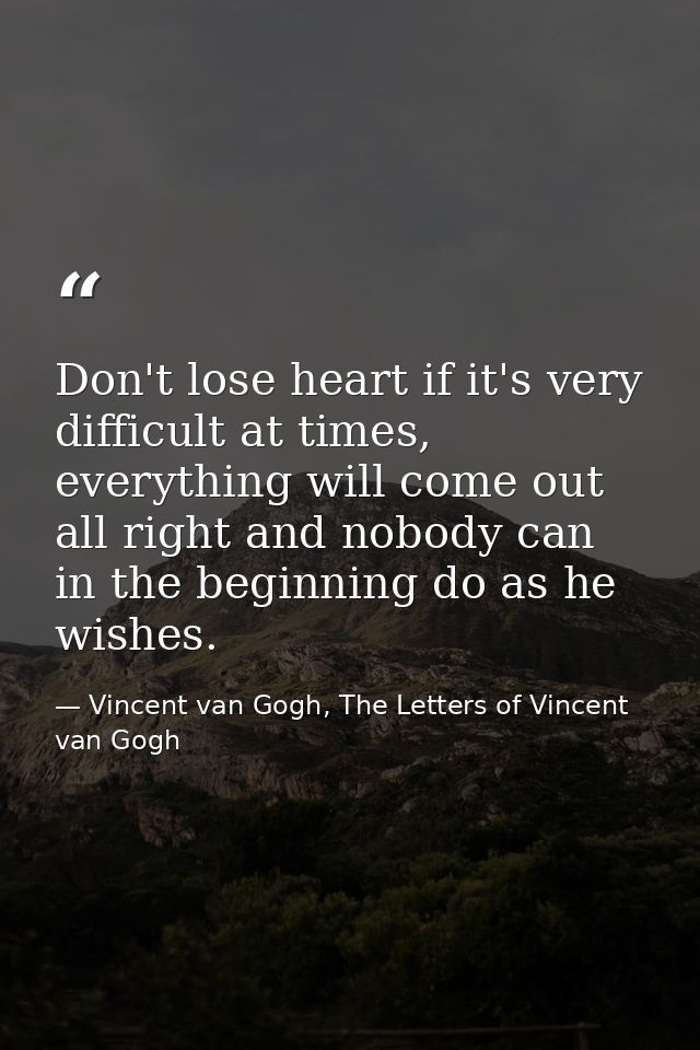 Don't lose heart if it's very difficult at times, everything will come out all right and nobody can in the beginning do  — Vincent van Gogh, The Letters of Vincent van Gogh