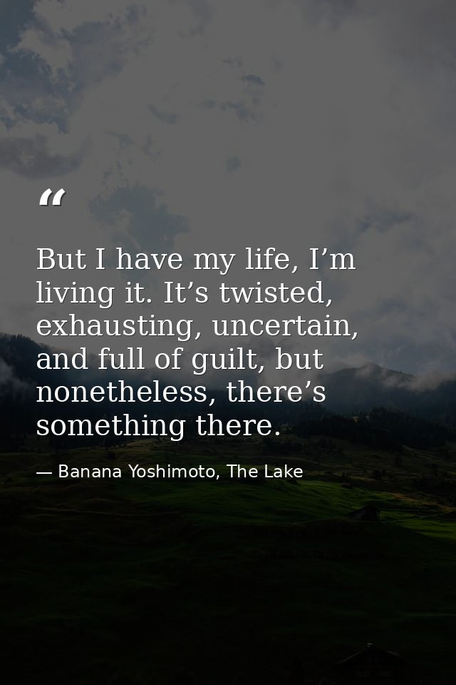 But I have my life, I’m living it. It’s twisted, exhausting, uncertain, and full of guilt, but nonetheless, there’s some — Banana Yoshimoto, The Lake