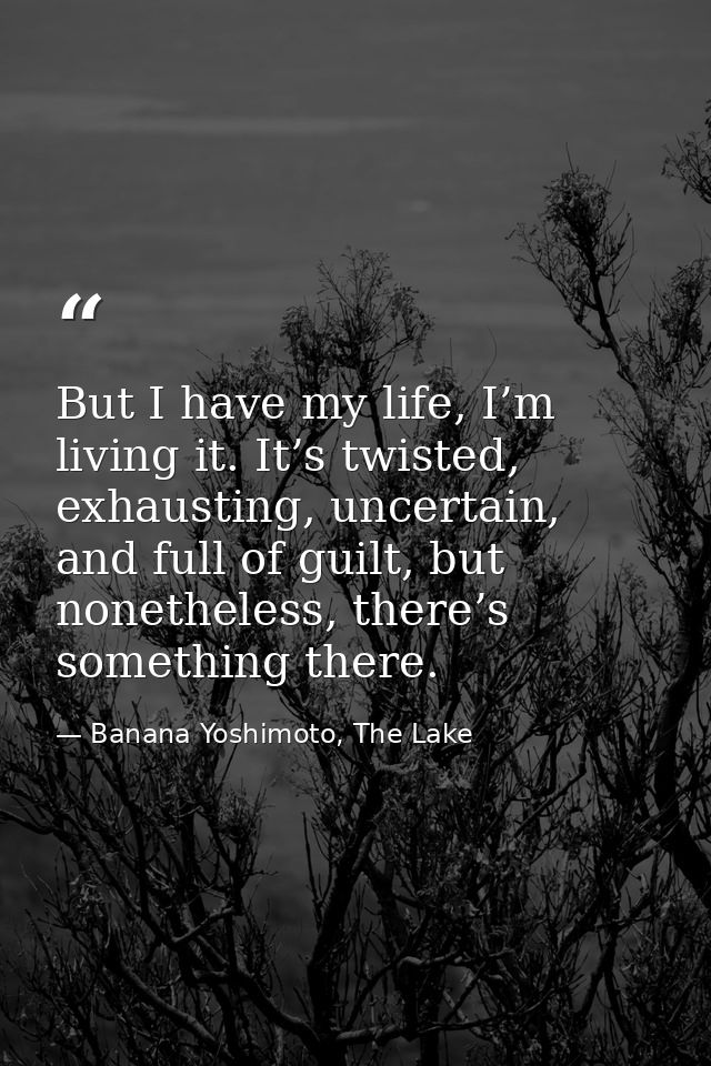 But I have my life, I’m living it. It’s twisted, exhausting, uncertain, and full of guilt, but nonetheless, there’s some — Banana Yoshimoto, The Lake
