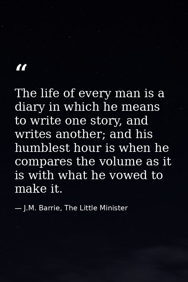 The life of every man is a diary in which he means to write one story, and writes another; and his humblest hour is when — J.M. Barrie, The Little Minister