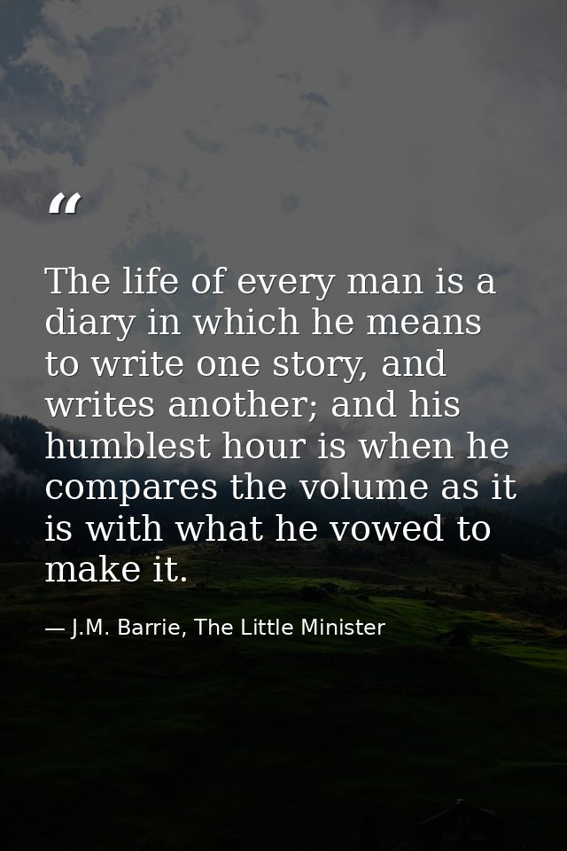 The life of every man is a diary in which he means to write one story, and writes another; and his humblest hour is when — J.M. Barrie, The Little Minister