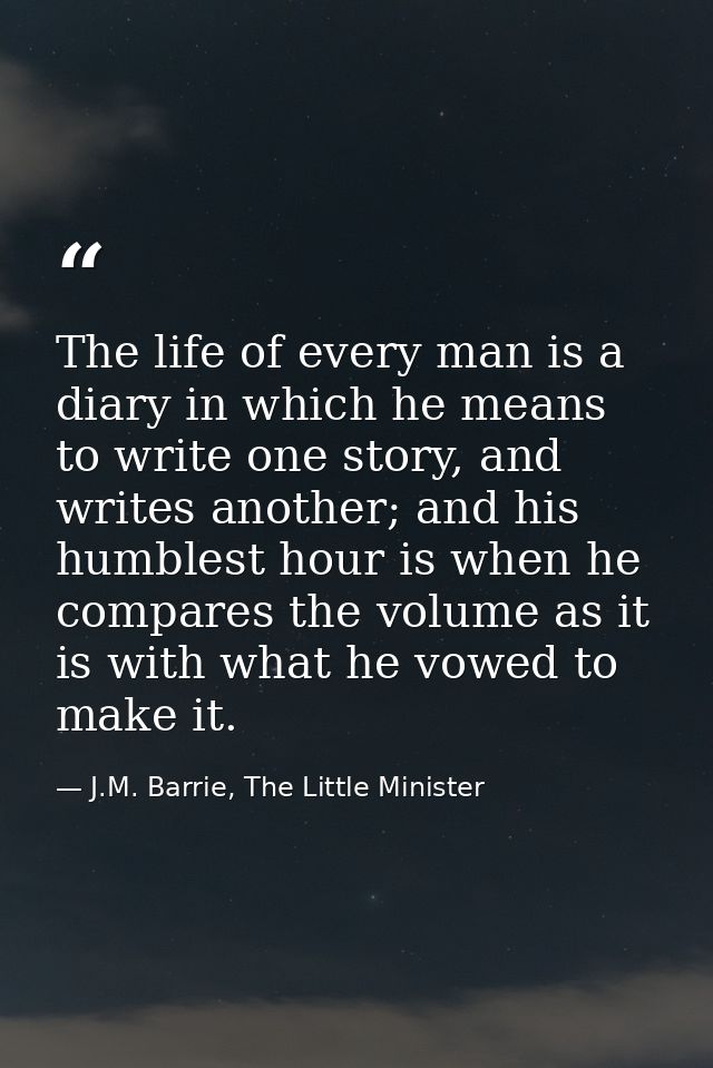 The life of every man is a diary in which he means to write one story, and writes another; and his humblest hour is when — J.M. Barrie, The Little Minister