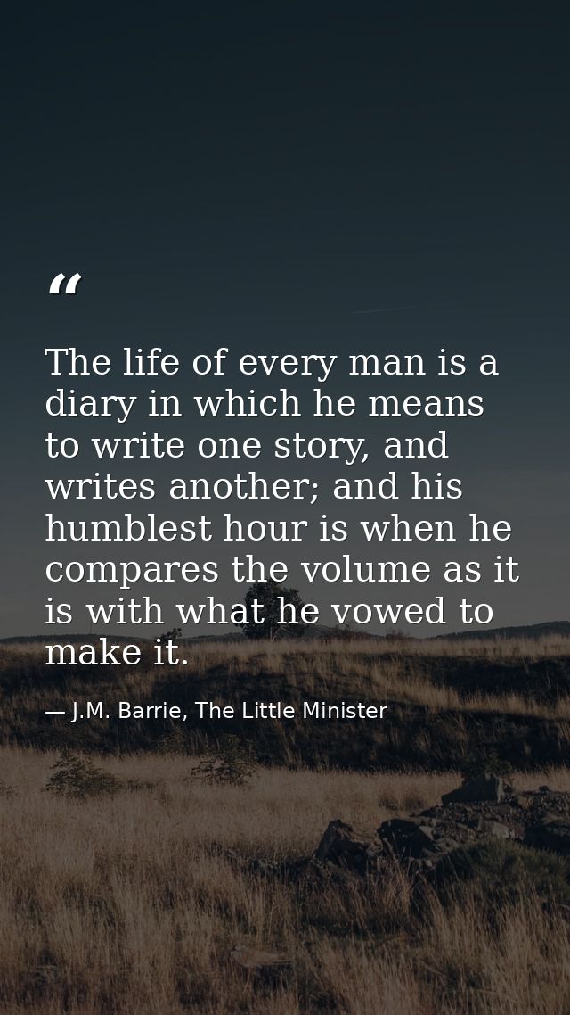 The life of every man is a diary in which he means to write one story, and writes another; and his humblest hour is when — J.M. Barrie, The Little Minister