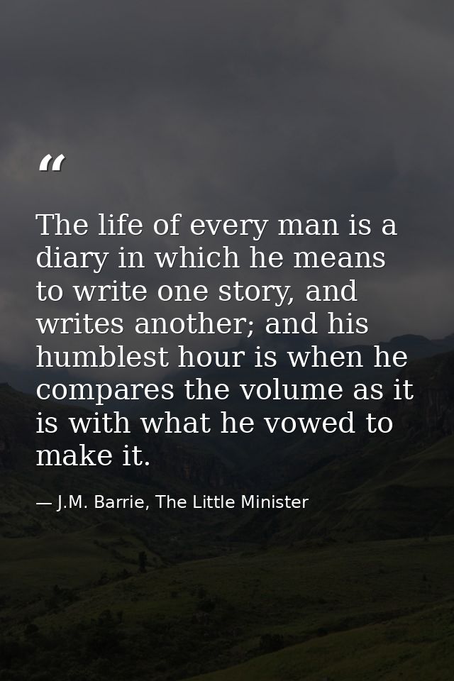 The life of every man is a diary in which he means to write one story, and writes another; and his humblest hour is when — J.M. Barrie, The Little Minister