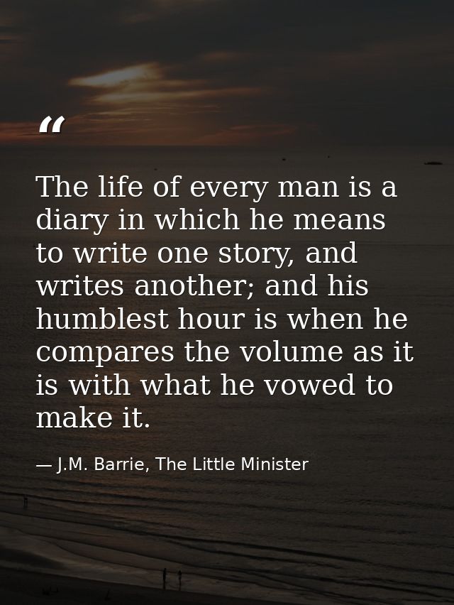 The life of every man is a diary in which he means to write one story, and writes another; and his humblest hour is when — J.M. Barrie, The Little Minister
