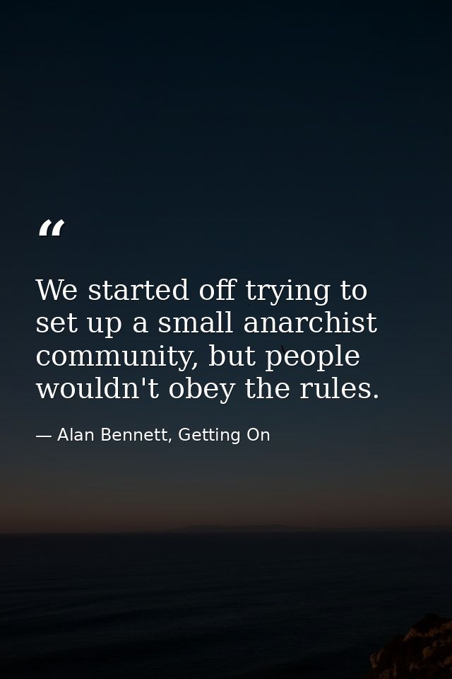 We started off trying to set up a small anarchist community, but people wouldn't obey the rules. — Alan Bennett, Getting On