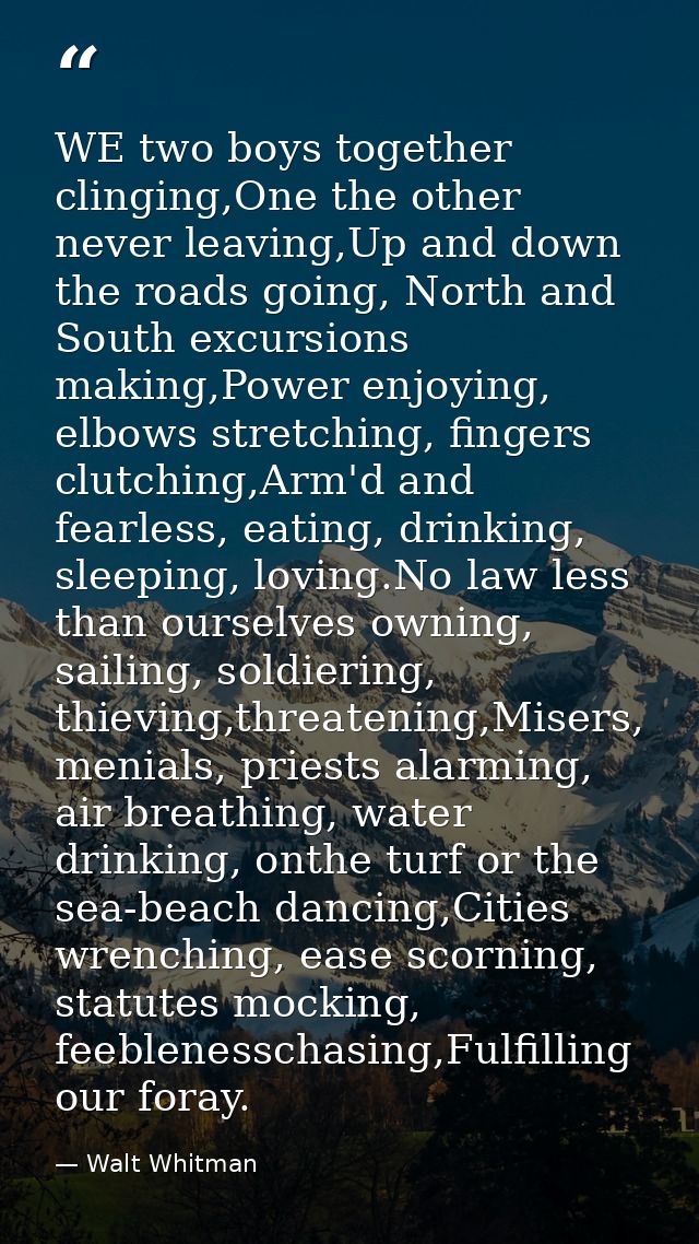 WE two boys together clinging,One the other never leaving,Up and down the roads going, North and South excursions making — Walt Whitman