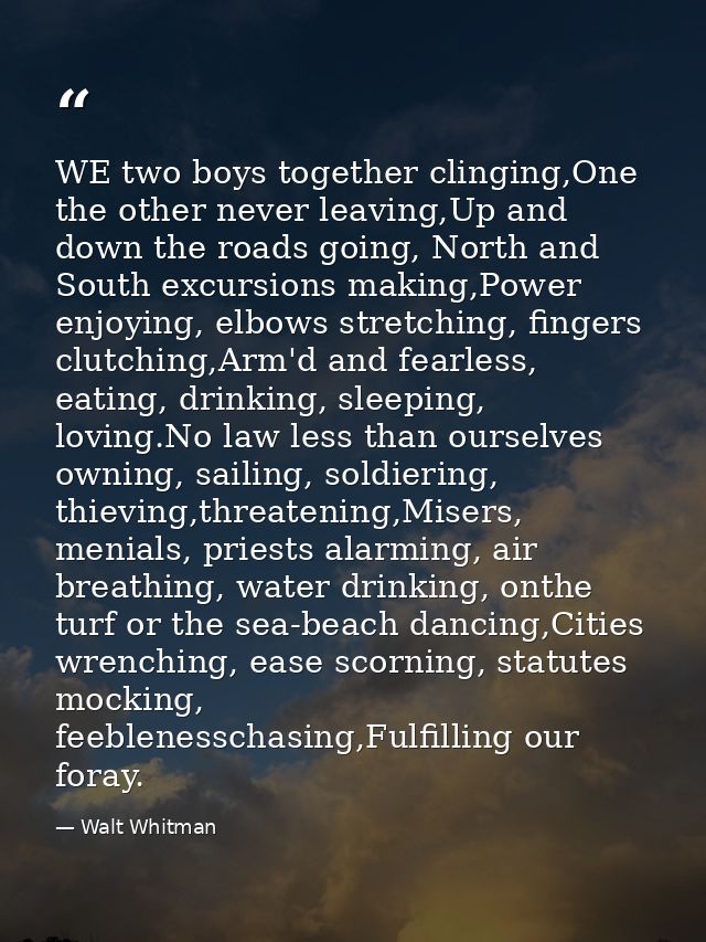 WE two boys together clinging,One the other never leaving,Up and down the roads going, North and South excursions making — Walt Whitman