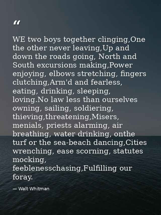 WE two boys together clinging,One the other never leaving,Up and down the roads going, North and South excursions making — Walt Whitman