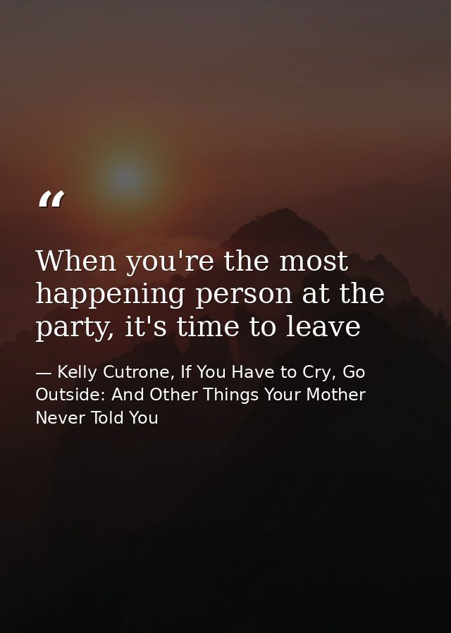 When you're the most happening person at the party, it's time to leave — Kelly Cutrone, If You Have to Cry, Go Outside: And Other Things Your Mother Never Told You