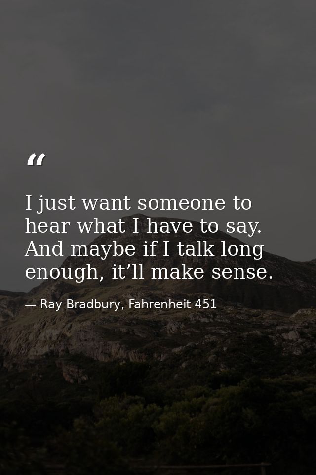 I just want someone to hear what I have to say. And maybe if I talk long enough, it’ll make sense. — Ray Bradbury, Fahrenheit 451