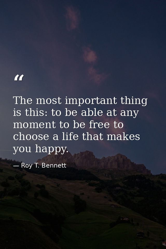 The most important thing is this: to be able at any moment to be free to choose a life that makes you happy. — Roy T. Bennett