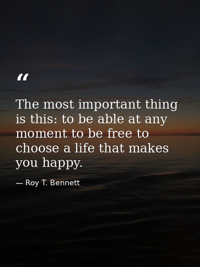 The most important thing is this: to be able at any moment to be free to choose a life that makes you happy. — Roy T. Bennett