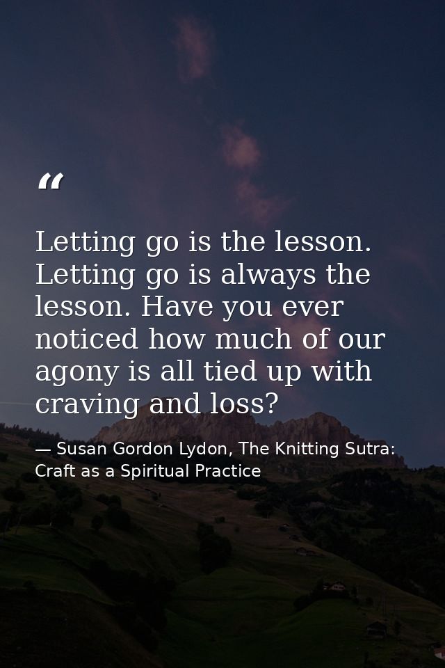 Letting go is the lesson. Letting go is always the lesson. Have you ever noticed how much of our agony is all tied up wi — Susan Gordon Lydon, The Knitting Sutra: Craft as a Spiritual Practice