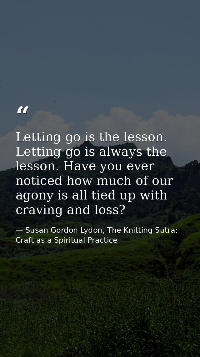 Letting go is the lesson. Letting go is always the lesson. Have you ever noticed how much of our agony is all tied up wi — Susan Gordon Lydon, The Knitting Sutra: Craft as a Spiritual Practice
