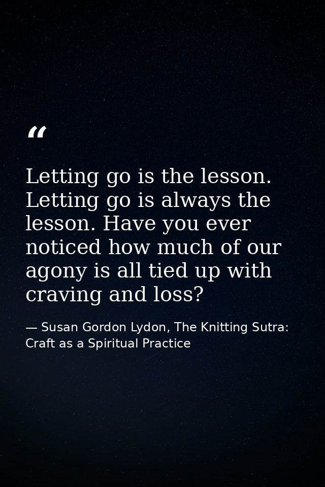 Letting go is the lesson. Letting go is always the lesson. Have you ever noticed how much of our agony is all tied up wi — Susan Gordon Lydon, The Knitting Sutra: Craft as a Spiritual Practice