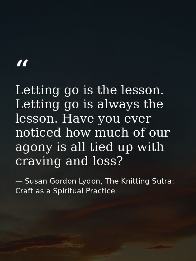 Letting go is the lesson. Letting go is always the lesson. Have you ever noticed how much of our agony is all tied up wi — Susan Gordon Lydon, The Knitting Sutra: Craft as a Spiritual Practice