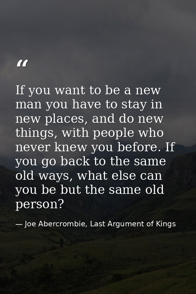 If you want to be a new man you have to stay in new places, and do new things, with people who never knew you before. If — Joe Abercrombie, Last Argument of Kings