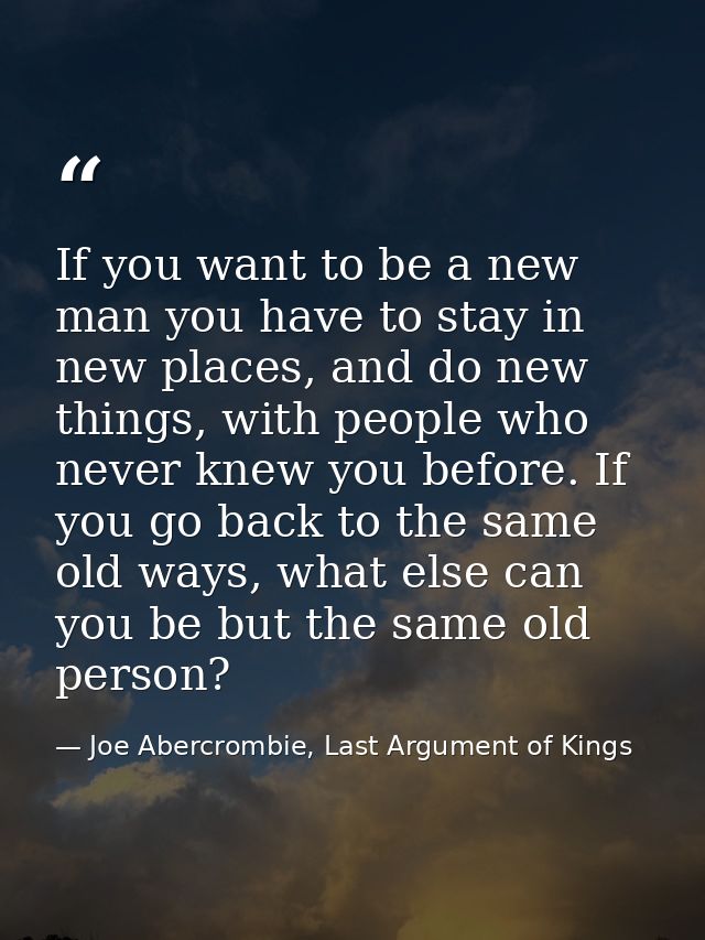 If you want to be a new man you have to stay in new places, and do new things, with people who never knew you before. If — Joe Abercrombie, Last Argument of Kings
