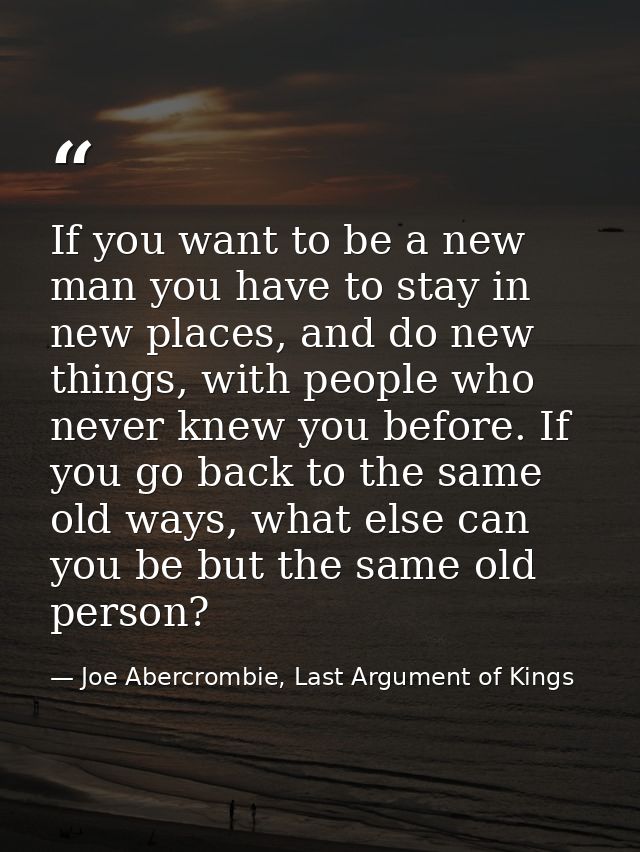 If you want to be a new man you have to stay in new places, and do new things, with people who never knew you before. If — Joe Abercrombie, Last Argument of Kings