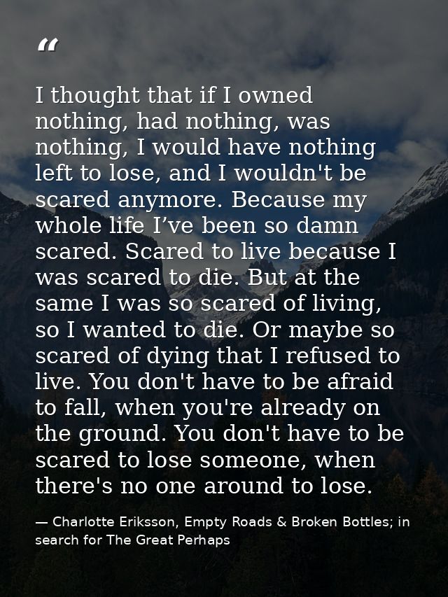 I thought that if I owned nothing, had nothing, was nothing, I would have nothing left to lose, and I wouldn't be scared — Charlotte Eriksson, Empty Roads & Broken Bottles; in search for The Great Perhaps