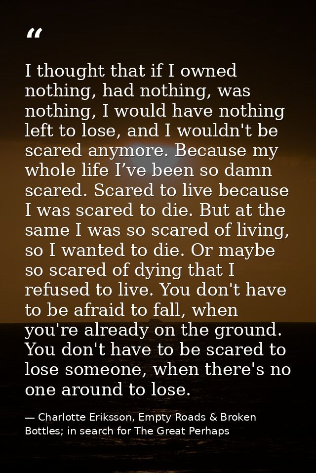 I thought that if I owned nothing, had nothing, was nothing, I would have nothing left to lose, and I wouldn't be scared — Charlotte Eriksson, Empty Roads & Broken Bottles; in search for The Great Perhaps