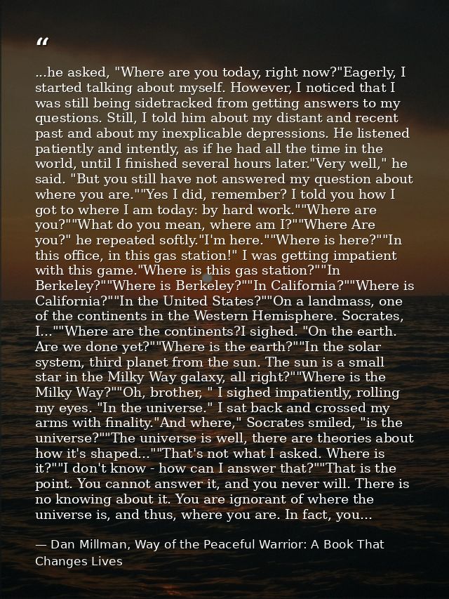 ...he asked, "Where are you today, right now?"Eagerly, I started talking about myself. However, I noticed that I was sti — Dan Millman, Way of the Peaceful Warrior: A Book That Changes Lives