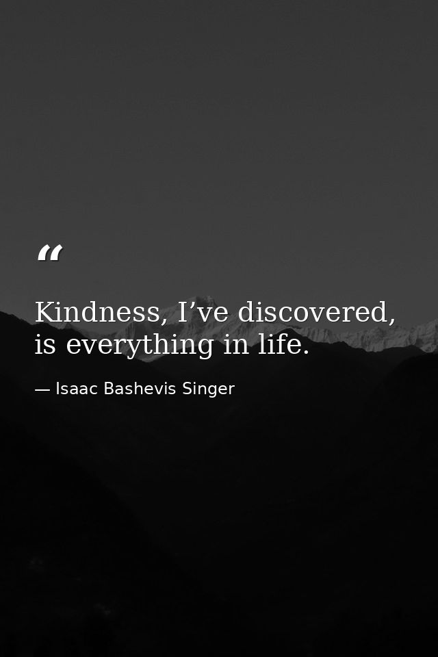 Kindness, I’ve discovered, is everything in life. — Isaac Bashevis Singer