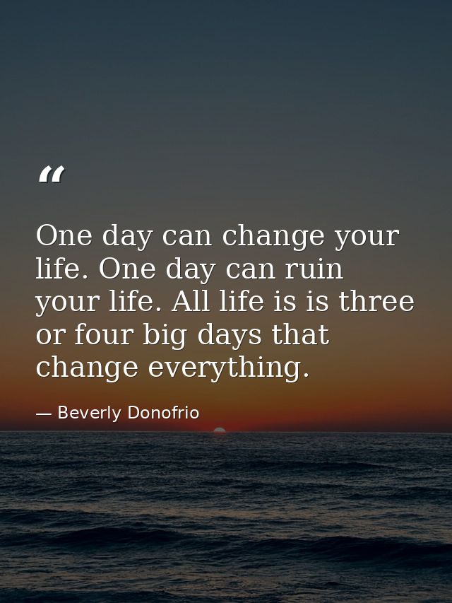 One day can change your life. One day can ruin your life. All life is is three or four big days that change everything. — Beverly Donofrio