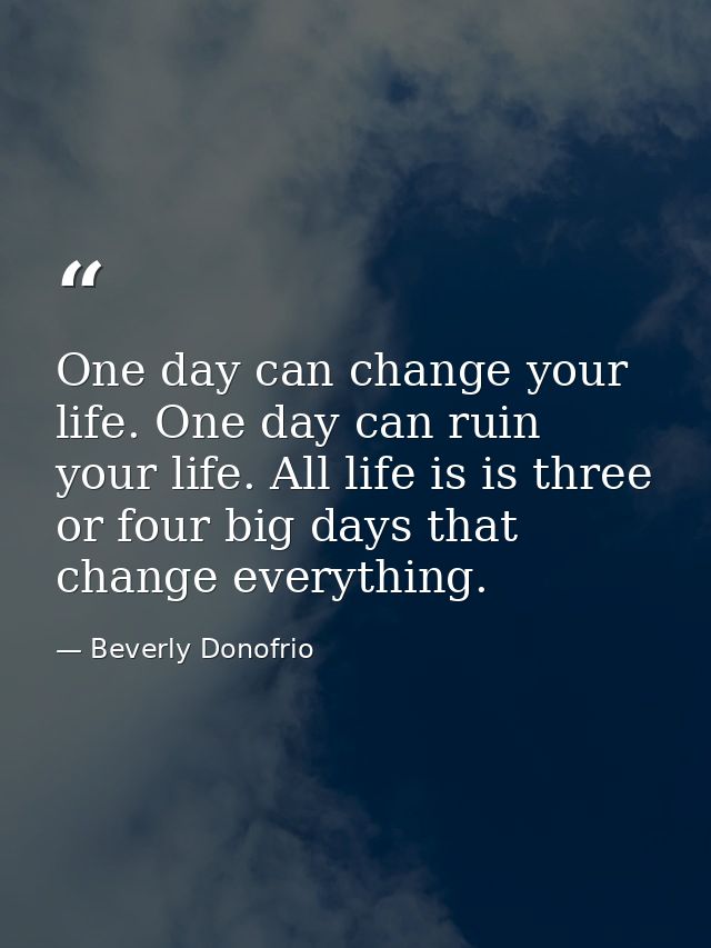 One day can change your life. One day can ruin your life. All life is is three or four big days that change everything. — Beverly Donofrio