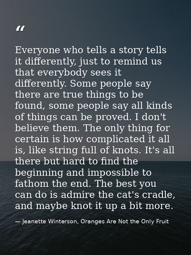 Everyone who tells a story tells it differently, just to remind us that everybody sees it differently. Some people say t — Jeanette Winterson, Oranges Are Not the Only Fruit