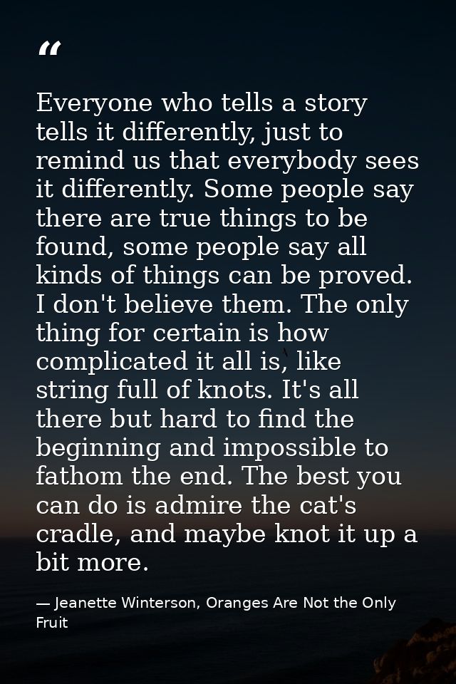 Everyone who tells a story tells it differently, just to remind us that everybody sees it differently. Some people say t — Jeanette Winterson, Oranges Are Not the Only Fruit