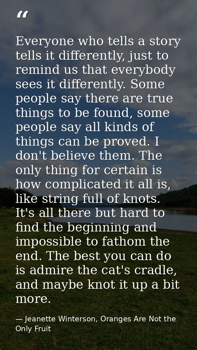 Everyone who tells a story tells it differently, just to remind us that everybody sees it differently. Some people say t — Jeanette Winterson, Oranges Are Not the Only Fruit