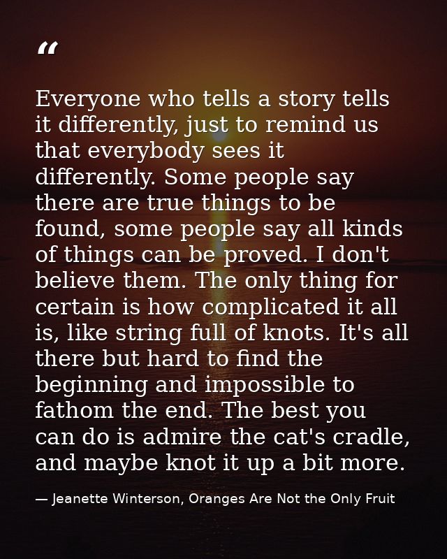 Everyone who tells a story tells it differently, just to remind us that everybody sees it differently. Some people say t — Jeanette Winterson, Oranges Are Not the Only Fruit