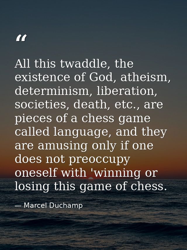 All this twaddle, the existence of God, atheism, determinism, liberation, societies, death, etc., are pieces of a chess  — Marcel Duchamp