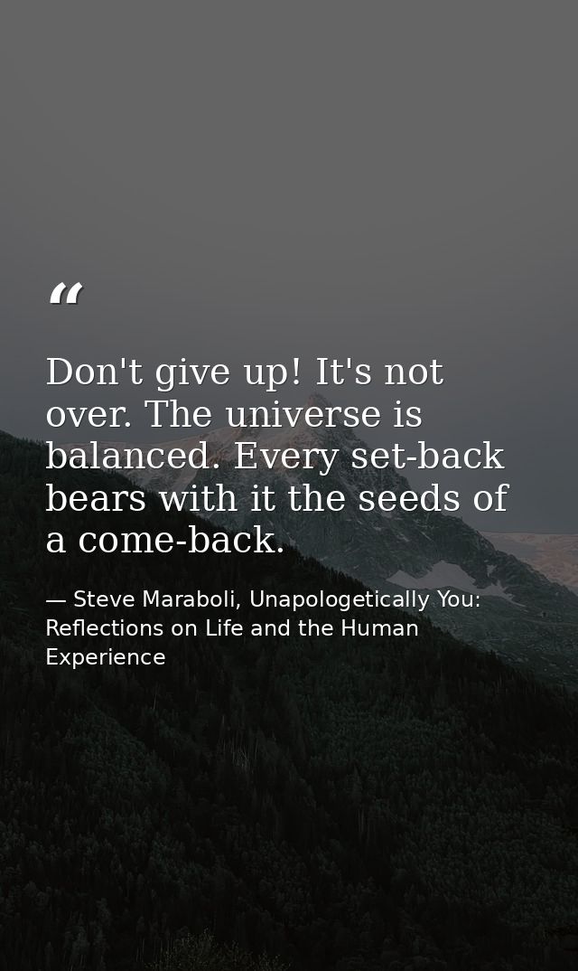 Don't give up! It's not over. The universe is balanced. Every set-back bears with it the seeds of a come-back. — Steve Maraboli, Unapologetically You: Reflections on Life and the Human Experience