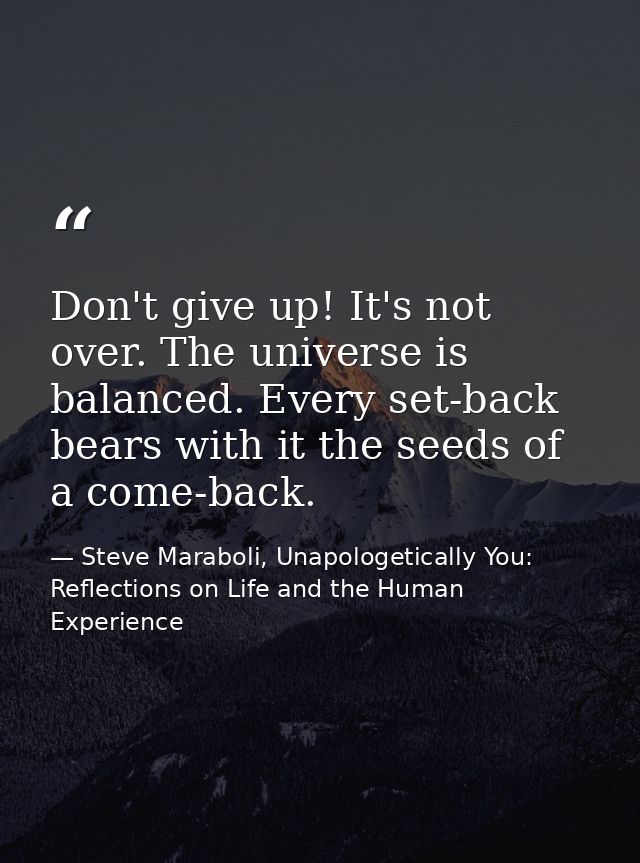 Don't give up! It's not over. The universe is balanced. Every set-back bears with it the seeds of a come-back. — Steve Maraboli, Unapologetically You: Reflections on Life and the Human Experience