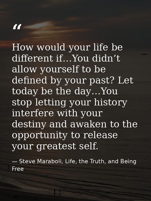 How would your life be different if…You didn’t allow yourself to be defined by your past? Let today be the day…You stop  — Steve Maraboli, Life, the Truth, and Being Free