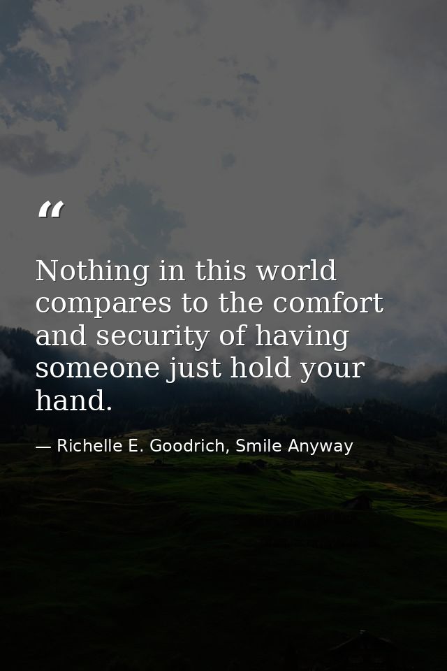 Nothing in this world compares to the comfort and security of having someone just hold your hand. — Richelle E. Goodrich, Smile Anyway