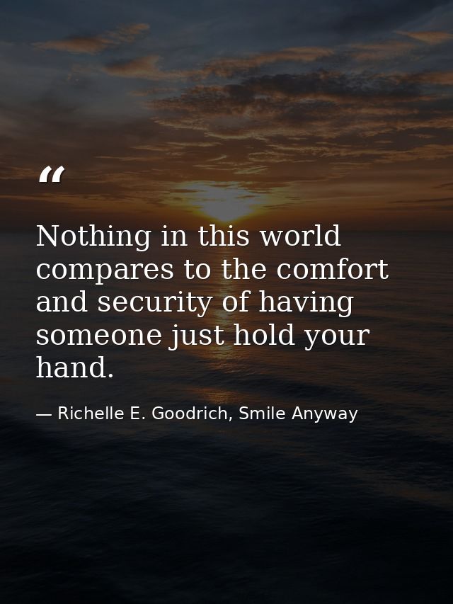 Nothing in this world compares to the comfort and security of having someone just hold your hand. — Richelle E. Goodrich, Smile Anyway