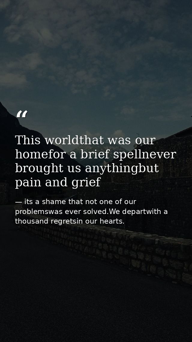 This worldthat was our homefor a brief spellnever brought us anythingbut pain and grief — its a shame that not one of our problemswas ever solved.We departwith a thousand regretsin our hearts.